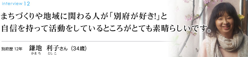 まちづくりや地域に関わる人が「別府が好き！」と自信を持って活動をしているところがとても素晴らしいです。別府歴12年 鎌地利子さん（34歳）