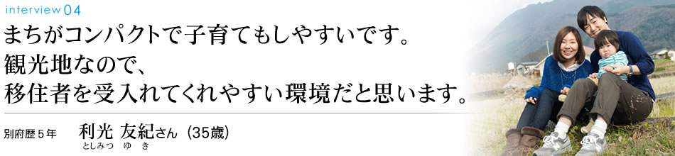 まちがコンパクトで子育てもしやすいです。観光地なので、移住者を受入れてくれやすい環境だと思います。別府歴5年 利光友紀さん（35歳）